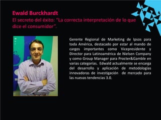 Gerente Regional de Marketing de Ipsos para
toda América, destacado por estar al mando de
cargos importantes como Vicepresidente y
Director para Latinoamérica de Nielsen Company
y como Group Manager para Procter&Gamble en
varias categorías. Edwald actualmente se encarga
del desarrollo y aplicación de metodologías
innovadoras de investigación de mercado para
las nuevas tendencias 3.0.
Ewald Burckhardt
El secreto del éxito: “La correcta interpretación de lo que
dice el consumidor”.
 