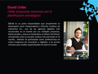 David es un jóven emprendedor que actualmente se
desempeña como Vicepresidente y Director Creativo de
Interactiva Inc., una de las agencias digitales más
reconocidas en el mundo por sus múltiples proyectos.
David estudió, y ahora es Catedrático en Miami Ad School,
considerada como la escuela creativa más premiada en el
mundo. Además ha participado como conferencista en
varios Congresos de innovación y digitales, y ha escrito
artículos para medios especializados de todo el mundo.
David Uribe
¡Toda innovación comienza con la
planificación estratégica!
 