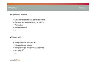 URBÓTICA                                          Modelado



  Aspectos a modelar

    • Características físicas de la red viaria.
    • Características dinámicas del tráfico.
    • Vehículos.
    • Infraestructuras
    •…


  Visualización

    • Integración de planos CAD
    • Integración de mapas
    • Integración de imágenes vía satélite
    • Modelos 3D
    •…
 