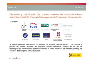URBÓTICA                                                                           PROYECTO



 Desarrollo y planificación de nuevos modelos de movilidad urbana
 sostenible mediante el uso de tecnologías de información y comunicación

  Partners:




   Objetivo principal: Desarrollar un sistema de análisis multidisciplinario que permita el
 estudio de nuevos modelos de movilidad urbana sostenible, basado en el uso de
 tecnologías de información y comunicación con el fin de optimizar las infraestructuras y los
 servicios de transporte en las ciudades.
 