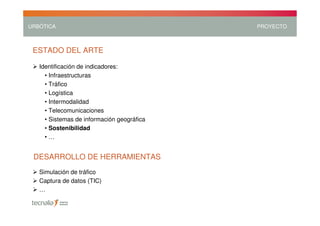 URBÓTICA                                    PROYECTO



 ESTADO DEL ARTE

   Identificación de indicadores:
     • Infraestructuras
     • Tráfico
     • Logística
     • Intermodalidad
     • Telecomunicaciones
     • Sistemas de información geográfica
     • Sostenibilidad
     •…


 DESARROLLO DE HERRAMIENTAS
   Simulación de tráfico
   Captura de datos (TIC)
   …
 