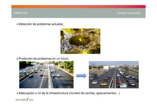 URBÓTICA                                                                 Conocer la situación



  Detección de problemas actuales.




  Predicción de problemas en un futuro.




  Adecuación o no de la infraestructura (número de carriles, aparcamientos…)
 