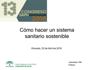 Cómo hacer un sistema
sanitario sostenible
Jaime Espín, PhD
Profesor
Granada, 22 de Abril de 2016
 