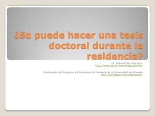 ¿Se puede hacer una tesis
doctoral durante la
residencia?
Dr. Antonio Sánchez Pozo
http://www.ugr.es/~sanchezp/asp.htm
Coordinador del Programa de Doctorado de Farmacia de la Universidad de Granada
http://doctorados.ugr.es/farmacia/
 
