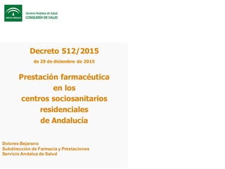 Decreto 512/2015
de 29 de diciembre de 2015
Prestación farmacéutica
en los
centros sociosanitarios
residenciales
de Andalucía
Dolores Bejarano
Subdirección de Farmacia y Prestaciones
Servicio Andaluz de Salud
 