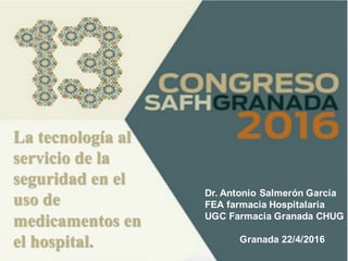 La tecnología al
servicio de la
seguridad en el
uso de
medicamentos en
el hospital.
Dr. Antonio Salmerón García
FEA farmacia Hospitalaria
UGC Farmacia Granada CHUG
Granada 22/4/2016
 