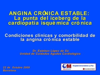 ANGINA CRÓNICA ESTABLE:  La punta del iceberg de la cardiopatía isquémica crónica Condiciones clínicas y comorbilidad de la angina crónica estable   Dr. Esteban L ópez de Sá Unidad de Cuidados Agudos Cardiológico 22 de  Octubre 2009  Barcelona 