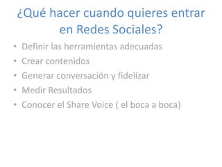 Definir las herramientas adecuadas Crear contenidos Generar conversación y fidelizar Medir Resultados Conocer el Share Voice ( el boca a boca) ¿Qué hacer cuando quieres entrar en Redes Sociales? 
