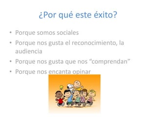 ¿Por qué este éxito? Porque somos sociales Porque nos gusta el reconocimiento, la audiencia Porque nos gusta que nos “comprendan” Porque nos encanta opinar 