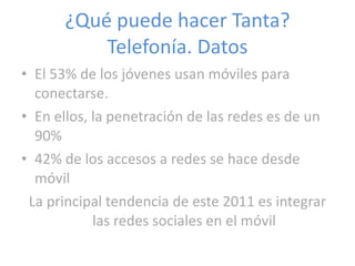¿Qué puede hacer Tanta? Telefonía. Datos El 53% de los jóvenes usan móviles para conectarse. En ellos, la penetración de las redes es de un 90% 42% de los accesos a redes se hace desde móvil La principal tendencia de este 2011 es integrar las redes sociales en el móvil 