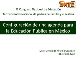 5º Congreso Nacional de Educación
3er Encuentro Nacional de padres de familia y maestros


Configuración de una agenda para
 la Educación Pública en México


                           Mtro. Oswualdo Antonio González
                                           Febrero de 2012
 