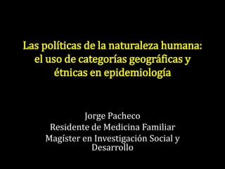 Las políticas de la naturaleza humana: 
el uso de categorías geográficas y 
étnicas en epidemiología 
Jorge Pacheco 
Residente de Medicina Familiar 
Magíster en Investigación Social y 
Desarrollo 
 