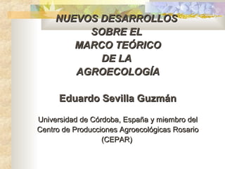 NUEVOS DESARROLLOS
          SOBRE EL
        MARCO TEÓRICO
            DE LA
        AGROECOLOGÍA

      Eduardo Sevilla Guzmán

Universidad de Córdoba, España y miembro del
Centro de Producciones Agroecológicas Rosario
                  (CEPAR)
 