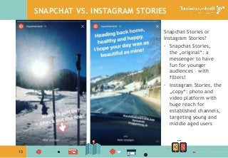 13
SNAPCHAT VS. INSTAGRAM STORIES
Snapchat Stories or
Instagram Stories?
•  Snapchat Stories,
the „original“: a
messenger to have
fun for younger
audiences – with
filters!
•  Instagram Stories, the
„copy“: photo and
video platform with
huge reach for
established channels,
targeting young and
middle aged users
 