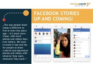 FACEBOOK STORIES
UP AND COMING!
„The way people share
today is different to
five or even two years
ago — it’s much more
visual, with more
photos and videos than
ever before. We want
to make it fast and fun
for people to share
creative and expressive
photos and videos with
whoever they want,
whenever they want.“
 