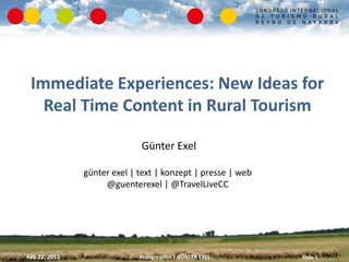 Immediate Experiences: New Ideas for
   Real Time Content in Rural Tourism

                             Günter Exel

               günter exel | text | konzept | presse | web
                    @guenterexel | @TravelLiveCC




Feb 22, 2013                 #congresotrn | GÜNTER EXEL      Slide 1
 