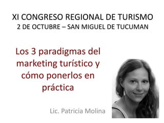 XI CONGRESO REGIONAL DE TURISMO
 2 DE OCTUBRE – SAN MIGUEL DE TUCUMAN


Los 3 paradigmas del
marketing turístico y
 cómo ponerlos en
       práctica

         Lic. Patricia Molina
 