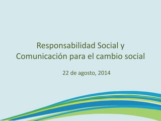 Responsabilidad Social y
Comunicación para el cambio social
22 de agosto, 2014
 