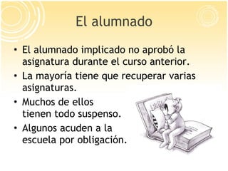 El alumnado El alumnado implicado no aprobó la asignatura durante el curso anterior.  La mayoría tiene que recuperar varias asignaturas. Muchos de ellos tienen todo suspenso. Algunos acuden a la escuela por obligación. 