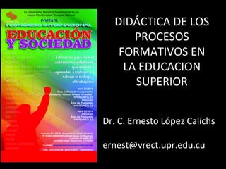 DIDÁCTICA DE LOS
PROCESOS
FORMATIVOS EN
LA EDUCACION
SUPERIOR
Dr. C. Ernesto López Calichs
ernest@vrect.upr.edu.cu
 
