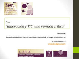 Panel“Innovación y TIC: una revisión crítica”  Ponencia:  La planificación didáctica y el diseño de actividades de aprendizaje en tiempos de innovación y TIC  Marta Libedinsky mlibedin@gmail.com 