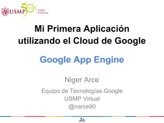 Mi Primera Aplicación
utilizando el Cloud de Google

    Google App Engine

            Niger Arce
     Equipo de Tecnologías Google
             USMP Virtual
              @narce90
 
