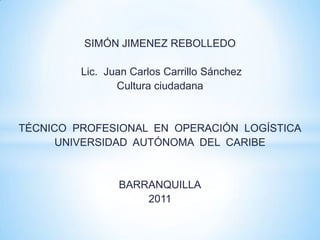 SIMÓN JIMENEZ REBOLLEDO

         Lic. Juan Carlos Carrillo Sánchez
                Cultura ciudadana


TÉCNICO PROFESIONAL EN OPERACIÓN LOGÍSTICA
      UNIVERSIDAD AUTÓNOMA DEL CARIBE


                BARRANQUILLA
                    2011
 