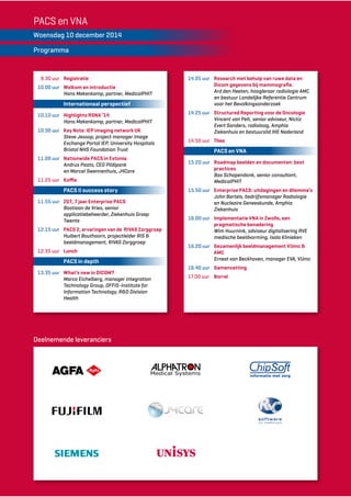 PACS en VNA 
Woensdag 10 december 2014 
Programma 
9.30 uur Registratie 
10.00 uur Welkom en introductie 
Hans Mekenkamp, partner, MedicalPHIT 
Internationaal perspectief 
10.10 uur Highlights RSNA ‘14 
Hans Mekenkamp, partner, MedicalPHIT 
10.30 uur Key Note: IEP imaging network UK 
Steve Jessop, project manager Image 
Exchange Portal IEP, University Hospitals 
Bristol NHS Foundation Trust 
11.00 uur Nationwide PACS in Estonia 
Andrus Paats, CEO Pildipank 
en Marcel Swennenhuis, J4Care 
11.25 uur Koffie 
PACS II success story 
11.55 uur ZGT, 7 jaar Enterprise PACS 
Bastiaan de Vries, senior 
applicatiebeheerder, Ziekenhuis Groep 
Twente 
12.15 uur PACS 2, ervaringen van de RIVAS Zorggroep 
Huibert Bouthoorn, projectleider RIS & 
beeldmanagement, RIVAS Zorggroep 
12.35 uur Lunch 
PACS in depth 
13.35 uur What’s new in DICOM? 
Marco Eichelberg, manager Integration 
Technology Group, OFFIS-Institute for 
Information Technology, R&D Division 
Health 
Deelnemende leveranciers 
14.05 uur Research met behulp van ruwe data en 
Dicom gegevens bij mammografie. 
Ard den Heeten, hoogleraar radiologie AMC 
en bestuur Landelijke Referentie Centrum 
voor het Bevolkingsonderzoek 
14.25 uur Structured Reporting voor de Oncologie 
Vincent van Pelt, senior adviseur, Nictiz 
Evert Sanders, radioloog, Amphia 
Ziekenhuis en bestuurslid IHE Nederland 
14.50 uur Thee 
PACS en VNA 
15.20 uur Roadmap beelden en documenten: best 
practices 
Bas Schapendonk, senior consultant, 
MedicalPHIT 
15.50 uur Enterprise PACS: uitdagingen en dilemma’s 
John Bartels, bedrijfsmanager Radiologie 
en Nucleaire Geneeskunde, Amphia 
Ziekenhuis 
16.00 uur Implementatie VNA in Zwolle, een 
pragmatische benadering 
Wim Huurnink, adviseur digitalisering RVE 
medische beeldvorming, Isala Klinieken 
16.20 uur Gezamenlijk beeldmanagement VUmc & 
AMC 
Ernest van Beckhoven, manager EVA, VUmc 
16.40 uur Samenvatting 
17.00 uur Borrel 
 