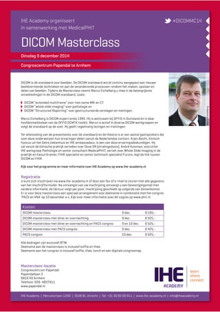 Marco Eichelberg 
IHE Academy organiseert 
in samenwerking met MedicalPHIT 
DICOM Masterclass 
Dinsdag 9 december 2014 
Congrescentrum Papendal te Arnhem 
#DICOMMC14 
DICOM is dé standaard voor beelden. De DICOM standaard wordt continu aangepast aan nieuwe 
beeldvormende technieken en aan de veranderende processen rondom het maken, opslaan en 
delen van beelden. Tijdens de Masterclass neemt Marco Eichelberg u mee in de belangrijkste 
ontwikkelingen in de DICOM standaard, zoals: 
DICOM “extended multiframe” voor met name MRi en CT 
DICOM “whole slide imaging” voor pathologie en 
DICOM “Structured Reporting” voor gestructureerde verslagen en metingen. 
Marco Eichelberg is DICOM expert sinds 1995. Hij is werkzaam bij OFFIS in Duitsland en is daar 
hoofdontwikkelaar van de OFFIS DCMTK toolkit. Marco is actief in diverse DICOM werkgroepen en 
volgt de standaard op de voet. Hij geeft regelmatig lezingen en trainingen. 
Ter afwisseling van de presentaties over de standaard en de theorie is er een aantal gastsprekers die 
over deze onderwerpen hun ervaringen delen vanuit de Nederlandse context. Arjen Becht, klinisch 
fysicus uit het Gelre ziekenhuis en IHE ambassadeur, is een van deze ervaringsdeskundigen. Hij 
zal vanuit de klinische praktijk vertellen over Dose SR (stralingsdosis). André Huisman, voorzitter 
IHE werkgroep Pathologie en senior consultant MedicalPHIT, vertelt over Whole Slide Imaging in de 
praktijk en Ewout Kramer, FHIR specialist en senior technisch specialist Furore, legt de link tussen 
DICOM en FHIR. 
Kijk voor het programma en meer informatie over IHE Academy op www.ihe-academy.nl 
Registratie 
U kunt zich inschrijven via www.ihe-academy.nl of door een fax of e-mail te sturen met alle gegevens 
van het inschrijfformulier. Na ontvangst van uw inschrijving ontvangt u een bevestigingsmail met 
verdere informatie, de factuur volgt per post. Inschrijving geschiedt op volgorde van binnenkomst. 
Er is voor deze masterclass een speciaal arrangement voor deelname in combinatie met het congres 
’PACS en VNA’ op 10 december a.s. Kijk voor meer informatie over dit cogres op www.phit.nl. 
Kosten: 
DICOM masterclass 9 dec. € 195,- 
DICOM masterclass met diner en overnachting 9 dec. € 325,- 
DICOM masterclass met diner en overnachting en PACS congres 9 en 10 dec. € 525,- 
DICOM masterclass met PACS congres 9 dec. € 425,- 
PACS congres 10 dec. € 325,- 
Alle bedragen zijn exclusief BTW. 
Deelname aan de masterclass is inclusief koffie en thee. 
Deelname aan het congres is inclusief koffie, thee, lunch en een digitale congresmap. 
Masterclass-locatie 
Congrescentrum Papendal 
Papendallaan 3 
6816 VD Arnhem 
Telefoon: 026-4837911 
www.papendal.nl 
IHE Academy | Mercatorlaan 1200 | 3528 BL Utrecht | Tel: +31 30 82 00 911 | www.ihe-academy.nl | info@iheacademy.nl 
 