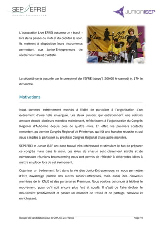 Dossier de candidature pour le CRA Ile-De-France Page 10
L’association Live EFREI assurera un « bœuf »
lors de la pause du midi et du cocktail le soir.
Ils mettront à disposition leurs instruments
permettant aux Junior-Entrepreneurs de
révéler leur talent d’artiste.
La sécurité sera assurée par le personnel de l’EFREI jusqu’à 20H00 le samedi et 17H le
dimanche.
Motivations
Nous sommes extrêmement motivés à l’idée de participer à l’organisation d’un
événement d’une telle envergure. Les deux Juniors, qui entretiennent une relation
amicale depuis plusieurs mandats maintenant, réfléchissent à l’organisation du Congrès
Régional d’Automne depuis près de quatre mois. En effet, les premiers contacts
remontent au dernier Congrès Régional de Printemps, qui fût une franche réussite et qui
nous a incités à participer au prochain Congrès Régional d’une autre manière.
SEPEFREI et Junior ISEP ont donc trouvé très intéressant et stimulant le fait de préparer
ce congrès main dans la main. Les rôles de chacun sont clairement établis et de
nombreuses réunions brainstorming nous ont permis de réfléchir à différentes idées à
mettre en place lors de cet événement.
Organiser un événement fort dans la vie des Junior-Entrepreneurs va nous permettre
d’être davantage proche des autres Junior-Entreprises, mais aussi des nouveaux
membres de la CNJE et des partenaires Premium. Nous voulons continuer à fédérer le
mouvement, pour qu’il soit encore plus fort et soudé. Il s’agit de faire évoluer le
mouvement positivement et passer un moment de travail et de partage, convivial et
enrichissant.
 