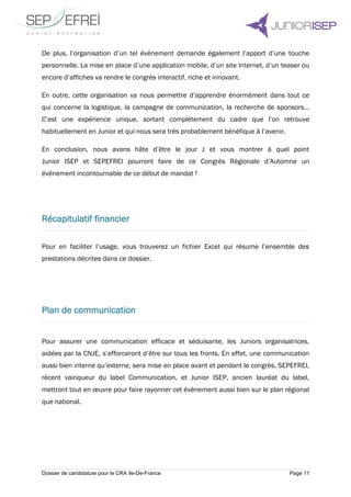 Dossier de candidature pour le CRA Ile-De-France Page 11
De plus, l’organisation d’un tel évènement demande également l’apport d’une touche
personnelle. La mise en place d’une application mobile, d’un site Internet, d’un teaser ou
encore d’affiches va rendre le congrès interactif, riche et innovant.
En outre, cette organisation va nous permettre d’apprendre énormément dans tout ce
qui concerne la logistique, la campagne de communication, la recherche de sponsors…
C’est une expérience unique, sortant complétement du cadre que l’on retrouve
habituellement en Junior et qui nous sera très probablement bénéfique à l’avenir.
En conclusion, nous avons hâte d’être le jour J et vous montrer à quel point
Junior ISEP et SEPEFREI pourront faire de ce Congrès Régionale d’Automne un
événement incontournable de ce début de mandat !
Récapitulatif financier
Pour en faciliter l’usage, vous trouverez un fichier Excel qui résume l’ensemble des
prestations décrites dans ce dossier.
Plan de communication
Pour assurer une communication efficace et séduisante, les Juniors organisatrices,
aidées par la CNJE, s’efforceront d’être sur tous les fronts. En effet, une communication
aussi bien interne qu’externe, sera mise en place avant et pendant le congrès. SEPEFREI,
récent vainqueur du label Communication, et Junior ISEP, ancien lauréat du label,
mettront tout en œuvre pour faire rayonner cet évènement aussi bien sur le plan régional
que national.
 
