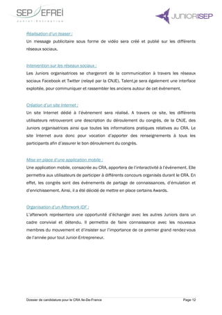 Dossier de candidature pour le CRA Ile-De-France Page 12
Réalisation d’un teaser :
Un message publicitaire sous forme de vidéo sera créé et publié sur les différents
réseaux sociaux.
Intervention sur les réseaux sociaux :
Les Juniors organisatrices se chargeront de la communication à travers les réseaux
sociaux Facebook et Twitter (relayé par la CNJE). Talent.je sera également une interface
exploitée, pour communiquer et rassembler les anciens autour de cet évènement.
Création d’un site Internet :
Un site Internet dédié à l’évènement sera réalisé. A travers ce site, les différents
utilisateurs retrouveront une description du déroulement du congrès, de la CNJE, des
Juniors organisatrices ainsi que toutes les informations pratiques relatives au CRA. Le
site Internet aura donc pour vocation d’apporter des renseignements à tous les
participants afin d’assurer le bon déroulement du congrès.
Mise en place d’une application mobile :
Une application mobile, consacrée au CRA, apportera de l’interactivité à l’évènement. Elle
permettra aux utilisateurs de participer à différents concours organisés durant le CRA. En
effet, les congrès sont des évènements de partage de connaissances, d’émulation et
d’enrichissement. Ainsi, il a été décidé de mettre en place certains Awards.
Organisation d’un Afterwork IDF :
L’afterwork représentera une opportunité d’échanger avec les autres Juniors dans un
cadre convivial et détendu. Il permettra de faire connaissance avec les nouveaux
membres du mouvement et d’insister sur l’importance de ce premier grand rendez-vous
de l’année pour tout Junior-Entrepreneur.
 