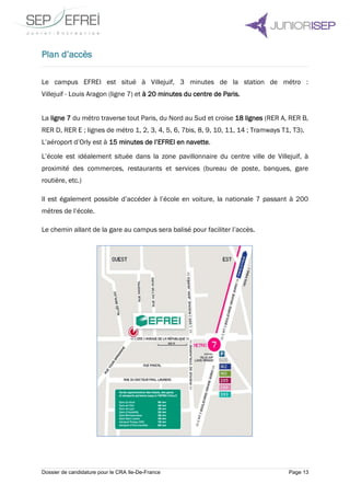 Dossier de candidature pour le CRA Ile-De-France Page 13
Plan d’accès
Le campus EFREI est situé à Villejuif, 3 minutes de la station de métro :
Villejuif - Louis Aragon (ligne 7) et à 20 minutes du centre de Paris.
La ligne 7 du métro traverse tout Paris, du Nord au Sud et croise 18 lignes (RER A, RER B,
RER D, RER E ; lignes de métro 1, 2, 3, 4, 5, 6, 7bis, 8, 9, 10, 11, 14 ; Tramways T1, T3).
L’aéroport d’Orly est à 15 minutes de l’EFREI en navette.
L’école est idéalement située dans la zone pavillonnaire du centre ville de Villejuif, à
proximité des commerces, restaurants et services (bureau de poste, banques, gare
routière, etc.)
Il est également possible d’accéder à l’école en voiture, la nationale 7 passant à 200
mètres de l’école.
Le chemin allant de la gare au campus sera balisé pour faciliter l’accès.
 