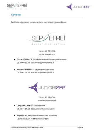 Dossier de candidature pour le CRA Ile-De-France Page 14
Contacts
Pour toute information complémentaire, vous pouvez nous contacter :
Tél : 01 46 77 32 56
contact@sepefrei.fr
 Edouard DELGATTE, Vice-Président aux Ressources Humaines
06.42.69.59.02 edouard.delgatte@sepefrei.fr
 Mathieu DELPECH, Vice-Président Exploitation
07.62.03.21.72 mathieu.delpech@sepefrei.fr
Tél : 01 42 22 67 44
accueil@juniorisep.com
 Dany ABOUCHAKRA, Vice-Président
06.64.77.58.19 dabouchakra@juniorisep.com
 Rayan NIDIFI, Responsable Ressources Humaines
06.22.10.91.17 rnidifi@juniorisep.com
 