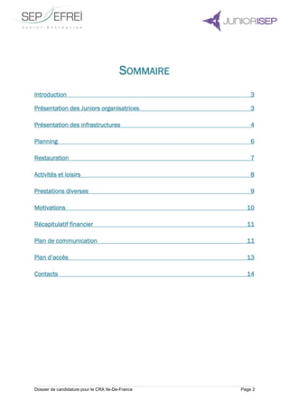 Dossier de candidature pour le CRA Ile-De-France Page 2
SOMMAIRE
Introduction 3
Présentation des Juniors organisatrices 3
Présentation des infrastructures 4
Planning 6
Restauration 7
Activités et loisirs 8
Prestations diverses 9
Motivations 10
Récapitulatif financier 11
Plan de communication 11
Plan d’accès 13
Contacts 14
 