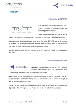 Dossier de candidature pour le CRA Ile-De-France Page 3
Introduction
Présentation de SEPEFREI
SEPEFREI est la Junior-Entreprise de l'EFREI,
Ecole d'Ingénieur en Informatique et des
Technologies du Numérique.
Cette Junior-Entreprise est issue de la
volonté commune des étudiants de l’EFREI de se rapprocher du monde de l'entreprise.
Au long de ses 28 années d'expérience, la Junior-Entreprise SEPEFREI a su se développer
et prendre une place prépondérante au sein du mouvement grâce à l'obtention de
nombreux labels et l'organisation d'événements fédérateurs.
A ce jour, elle fait partie des 30 meilleures Junior-Entreprises de France et ce, depuis plus
de 2 ans.
Présentation de Junior ISEP
Junior ISEP est la Junior-Entreprise de l’ISEP, l’Institut
Supérieur d’Electronique de Paris, spécialisée dans
l’informatique, l’électronique et les systèmes d’information.
Au cœur du monde de l'ingénierie depuis maintenant 29 ans et reconnue pour son
excellence et son professionnalisme, elle propose des solutions innovantes et adaptées
aux problématiques d'aujourd'hui.
Elément moteur du mouvement des Junior-Entreprises, Junior ISEP a remporté à ce jour
2 prix d’Excellence français, 1 prix d’Excellence européen et de nombreux labels.
 