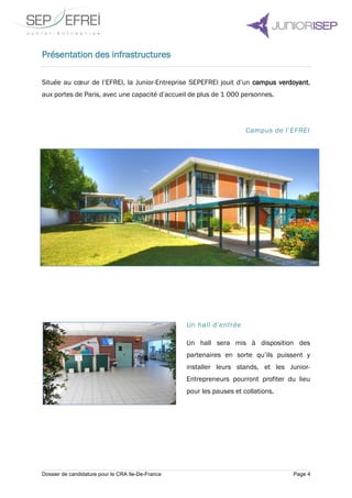Dossier de candidature pour le CRA Ile-De-France Page 4
Présentation des infrastructures
Située au cœur de l’EFREI, la Junior-Entreprise SEPEFREI jouit d’un campus verdoyant,
aux portes de Paris, avec une capacité d’accueil de plus de 1 000 personnes.
Campus de l’EFREI
Un hall d’entrée
Un hall sera mis à disposition des
partenaires en sorte qu’ils puissent y
installer leurs stands, et les Junior-
Entrepreneurs pourront profiter du lieu
pour les pauses et collations.
 