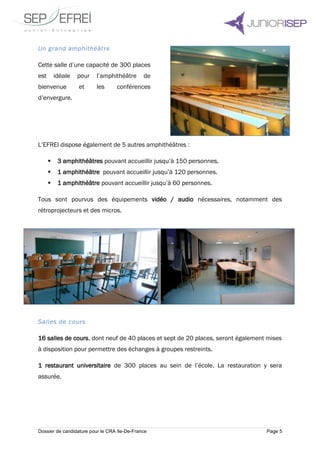 Dossier de candidature pour le CRA Ile-De-France Page 5
Un grand amphithéâtre
Cette salle d’une capacité de 300 places
est idéale pour l’amphithéâtre de
bienvenue et les conférences
d’envergure.
L’EFREI dispose également de 5 autres amphithéâtres :
 3 amphithéâtres pouvant accueillir jusqu’à 150 personnes.
 1 amphithéâtre pouvant accueillir jusqu’à 120 personnes.
 1 amphithéâtre pouvant accueillir jusqu’à 60 personnes.
Tous sont pourvus des équipements vidéo / audio nécessaires, notamment des
rétroprojecteurs et des micros.
Salles de cours
16 salles de cours, dont neuf de 40 places et sept de 20 places, seront également mises
à disposition pour permettre des échanges à groupes restreints.
1 restaurant universitaire de 300 places au sein de l’école. La restauration y sera
assurée.
 