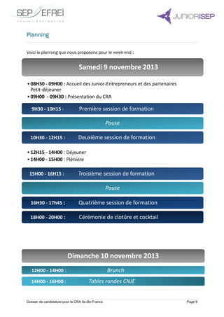 Dossier de candidature pour le CRA Ile-De-France Page 6
Planning
Voici le planning que nous proposons pour le week-end :
Samedi 9 novembre 2013
•08H30 - 09H00 : Accueil des Junior-Entrepreneurs et des partenaires
Petit-déjeuner
•09H00 - 09H30 : Présentation du CRA
9H30 - 10H15 : Première session de formation
Pause
10H30 - 12H15 : Deuxième session de formation
•12H15 - 14H00 : Déjeuner
•14H00 - 15H00 : Plénière
15H00 - 16H15 : Troisième session de formation
Pause
16H30 - 17h45 : Quatrième session de formation
18H00 - 20H00 : Cérémonie de clotûre et cocktail
Dimanche 10 novembre 2013
12H00 - 14H00 : Brunch
14H00 - 16H00 : Tables rondes CNJE
 