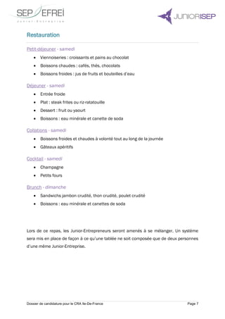 Dossier de candidature pour le CRA Ile-De-France Page 7
Restauration
Petit-déjeuner - samedi
 Viennoiseries : croissants et pains au chocolat
 Boissons chaudes : cafés, thés, chocolats
 Boissons froides : jus de fruits et bouteilles d’eau
Déjeuner - samedi
 Entrée froide
 Plat : steak frites ou riz-ratatouille
 Dessert : fruit ou yaourt
 Boissons : eau minérale et canette de soda
Collations - samedi
 Boissons froides et chaudes à volonté tout au long de la journée
 Gâteaux apéritifs
Cocktail - samedi
 Champagne
 Petits fours
Brunch - dimanche
 Sandwichs jambon crudité, thon crudité, poulet crudité
 Boissons : eau minérale et canettes de soda
Lors de ce repas, les Junior-Entrepreneurs seront amenés à se mélanger. Un système
sera mis en place de façon à ce qu’une tablée ne soit composée que de deux personnes
d’une même Junior-Entreprise.
 