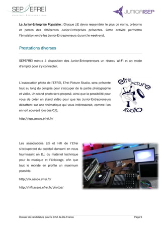 Dossier de candidature pour le CRA Ile-De-France Page 9
La Junior-Entreprise Populaire : Chaque J.E devra ressembler le plus de noms, prénoms
et postes des différentes Junior-Entreprises présentes. Cette activité permettra
l’émulation entre les Junior-Entrepreneurs durant le week-end.
Prestations diverses
SEPEFREI mettra à disposition des Junior-Entrepreneurs un réseau WI-FI et un mode
d’emploi pour s’y connecter.
L’association photo de l’EFREI, Efrei Picture Studio, sera présente
tout au long du congrès pour s’occuper de la partie photographie
et vidéo. Un stand photo sera proposé, ainsi que la possibilité pour
vous de créer un stand vidéo pour que les Junior-Entrepreneurs
débattent sur une thématique qui vous intéresserait, comme l’on
en voit souvent lors des CJE.
http://eps.assos.efrei.fr/
Les associations LiX et Hifi de l’Efrei
s’occuperont du cocktail dansant en nous
fournissant un DJ, du matériel technique
pour la musique et l’éclairage, afin que
tout le monde en profite un maximum
possible.
http://lix.assos.efrei.fr/
http://hifi.assos.efrei.fr/photos/
 
