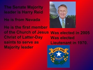 The Senate Majority leader is Harry Reid  He is from Nevada He is the first member of the Church of Jesus Christ of Latter-Day saints to serve as Majority leader Was elected in 2005 Was elected Lieutenant in 1970.  