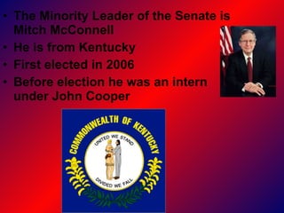 The Minority Leader of the Senate is Mitch McConnell He is from Kentucky First elected in 2006 Before election he was an intern  under John Cooper  