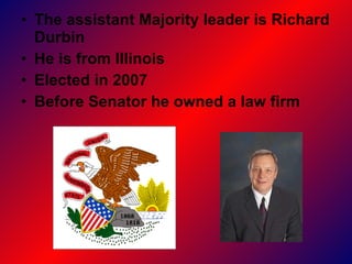 The assistant Majority leader is Richard Durbin  He is from Illinois  Elected in 2007 Before Senator he owned a law firm   