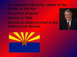 The Assistant Minority Leader of the Senate is Jon Kyl He is from Arizona  Elected in 1994 Served as editor-in-chief of the  Arizona Law Review  