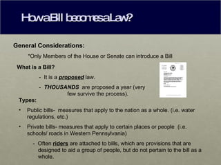 How a Bill becomes a Law? General Considerations: *Only Members of the House or Senate can introduce a Bill What is a Bill? -  It is a  proposed  law. -  THOUSANDS  are proposed a year (very      few survive the process). Types: Public bills-  measures that apply to the nation as a whole. (i.e. water regulations, etc.) Private bills- measures that apply to certain places or people  (i.e. schools/ roads in Western Pennsylvania) -  Often  riders  are attached to bills, which are provisions that are designed to aid a group of people, but do not pertain to the bill as a whole. 