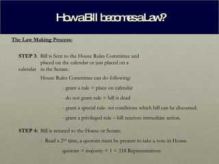 How a Bill becomes a Law? The Law Making Process- STEP 3 :  Bill is Sent to the House Rules Committee and  placed on the calendar or just placed on a calendar  in the Senate. House Rules Committee can do following: - grant a rule = place on calendar - do not grant rule = bill is dead - grant a special rule- set conditions which bill can be discussed. - grant a privileged rule – bill receives immediate action. STEP 4:  Bill is retuned to the House or Senate. -  Read a 2 nd  time, a quorum must be present to take a vote in House. quorum = majority + 1 = 218 Representatives 