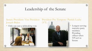 Leadership of the Senate
• Only can cast a tiebreaking vote • Longest serving
majority-party
member;
Presiding
officer when
VP isn’t in
Senate
Senate President: Vice President
Joseph Biden
President Pro Tempore: Patrick Leahy
(VT)
 