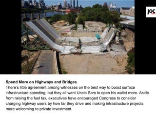 Spend More on Highways and Bridges
There’s little agreement among witnesses on the best way to boost surface
infrastructure spending, but they all want Uncle Sam to open his wallet more. Aside
from raising the fuel tax, executives have encouraged Congress to consider
charging highway users by how far they drive and making infrastructure projects
more welcoming to private investment.
 