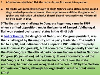 1. After Nehru's death in 1964, the party's future first came into question.
2. No leader was competitive enough to touch Nehru's iconic status, so the second-
stage leadership mustered around the compromise candidate, the gentle, soft-
spoken and Nehruvian Lal Bahadur Shastri. Shastri remained Prime Minister till
his own death in 1966,
3.The first serious challenge to Congress hegemony came in 1967
when a united opposition, under the banner of Samyukt Vidhanayak
Dal, won control over several states in the Hindi belt
4. Indira Gandhi, the daughter of Nehru, and Congress president, was
then challenged by the majority of the party leadership. The conflict
led to a split, and Indira launched a separate INC. Initially this party
was known as Congress (R), but it soon came to be generally known as
the New Congress. The official party became known as Indian National
Congress (Organisation) led by Kamaraj. It was informally called the
Old Congress. As Indira Priyadarshini had control over the state
machinery, her faction was recognized as the "real" INC by the Election
Commission of India, although her organization was the break-away
group
 